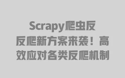 Scrapy爬虫反反爬新方案来袭!高效应对各类反爬机制 一
