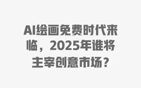 AI绘画免费时代来临，2025年谁将主宰创意市场？ 一