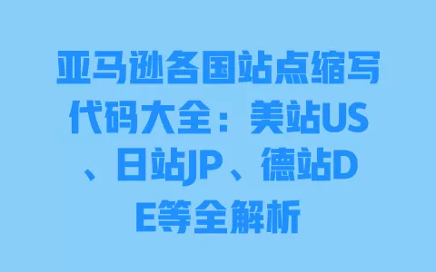 亚马逊各国站点缩写代码大全:美站US、日站JP、德站DE等全解析 一