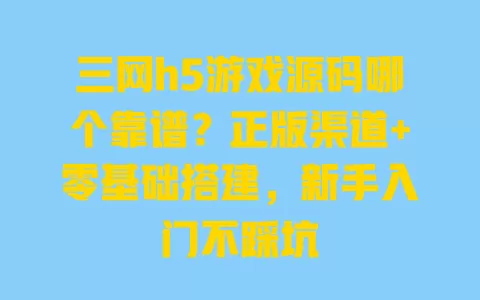 三网h5游戏源码哪个靠谱?正版渠道+零基础搭建,新手入门不踩坑 一
