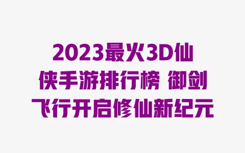 2023最火3D仙侠手游排行榜 御剑飞行开启修仙新纪元 一