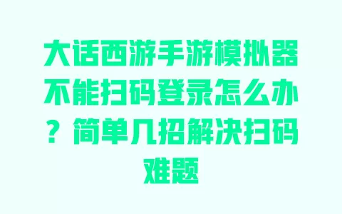 大话西游手游模拟器不能扫码登录怎么办?简单几招解决扫码难题 一