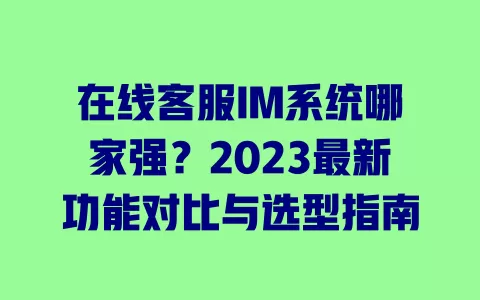 在线客服IM系统哪家强?2023最新功能对比与选型指南 一