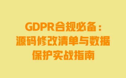 GDPR合规必备:源码修改清单与数据保护实战指南 一