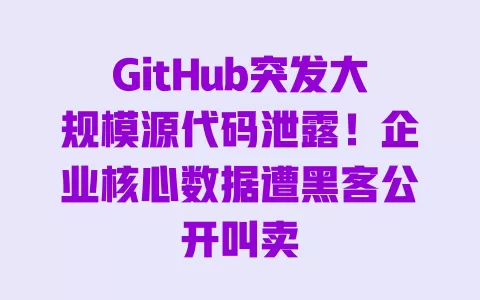 GitHub突发大规模源代码泄露!企业核心数据遭黑客公开叫卖 一