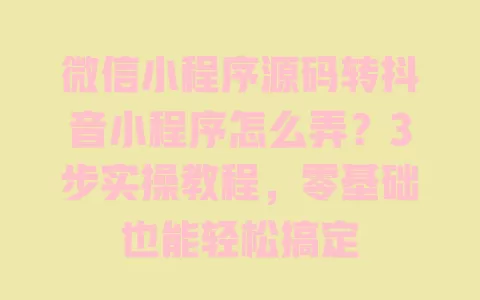 微信小程序源码转抖音小程序怎么弄?3步实操教程,零基础也能轻松搞定 一