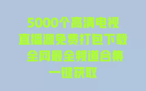 5000个高清电视直播源免费打包下载 全网最全频道合集一键获取 一
