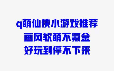 q萌仙侠小游戏推荐 画风软萌不氪金 好玩到停不下来 一