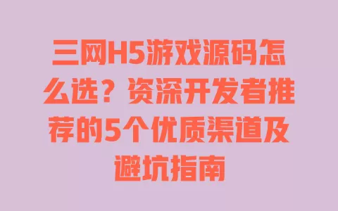 三网H5游戏源码怎么选?资深开发者推荐的5个优质渠道及避坑指南 一