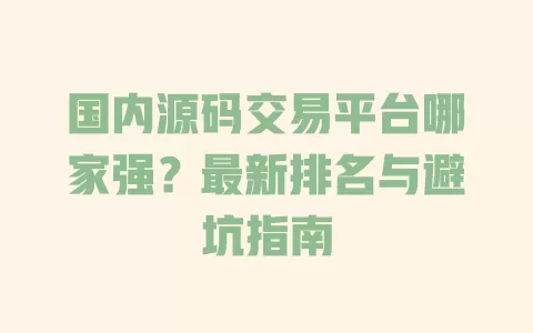 国内源码交易平台哪家强？最新排名与避坑指南 一