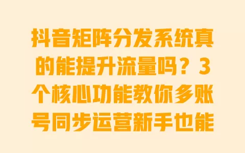 抖音矩阵分发系统真的能提升流量吗?3个核心功能教你多账号同步运营新手也能快速涨粉 一