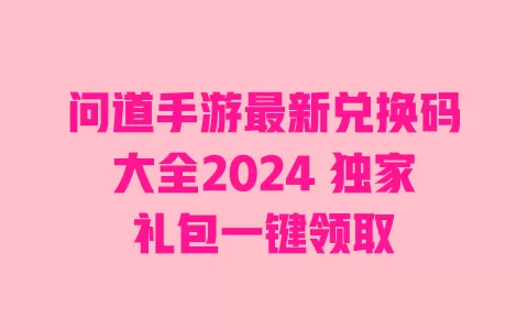 问道手游最新兑换码大全2024 独家礼包一键领取 一