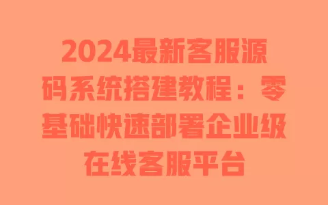 2024最新客服源码系统搭建教程:零基础快速部署企业级在线客服平台 一