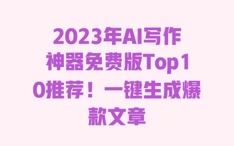 2023年AI写作神器免费版Top10推荐！一键生成爆款文章 一