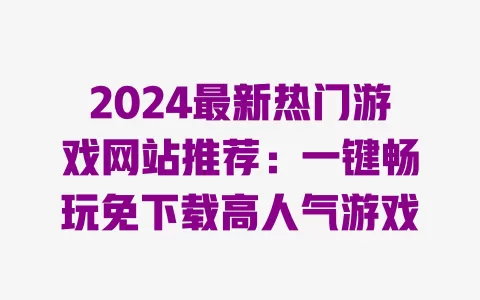 2024最新热门游戏网站推荐:一键畅玩免下载高人气游戏 一