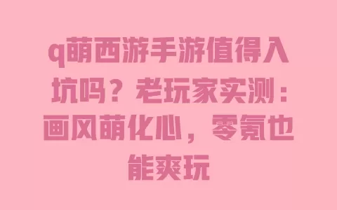 q萌西游手游值得入坑吗?老玩家实测:画风萌化心,零氪也能爽玩 一