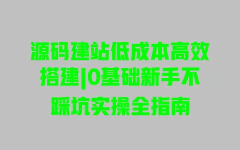 源码建站低成本高效搭建|0基础新手不踩坑实操全指南 一