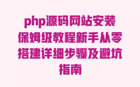 php源码网站安装保姆级教程新手从零搭建详细步骤及避坑指南 一