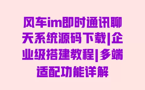 风车im即时通讯聊天系统源码下载|企业级搭建教程|多端适配功能详解 一