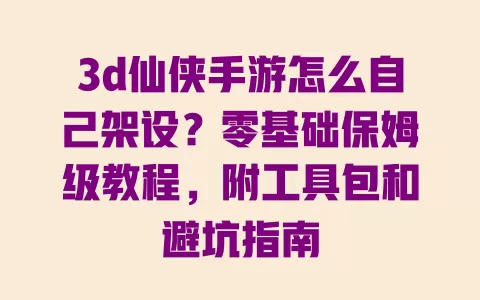 3d仙侠手游怎么自己架设？零基础保姆级教程，附工具包和避坑指南 一