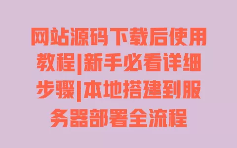 网站源码下载后使用教程|新手必看详细步骤|本地搭建到服务器部署全流程 一