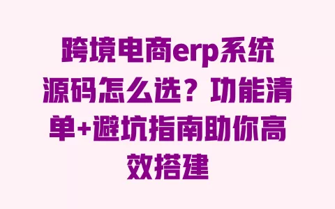 跨境电商erp系统源码怎么选?功能清单+避坑指南助你高效搭建 一