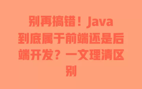 别再搞错!Java到底属于前端还是后端开发?一文理清区别 一