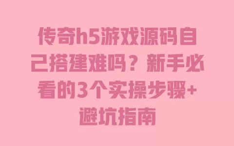传奇h5游戏源码自己搭建难吗？新手必看的3个实操步骤+避坑指南 一