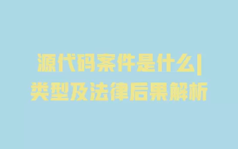 源代码案件是什么|类型及法律后果解析 一