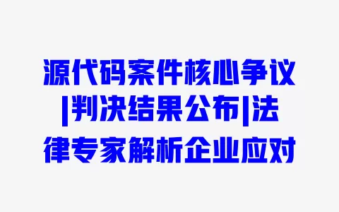 源代码案件核心争议|判决结果公布|法律专家解析企业应对 一