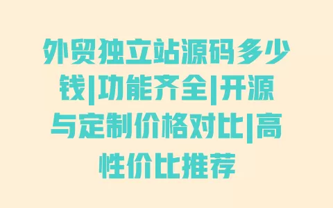外贸独立站源码多少钱|功能齐全|开源与定制价格对比|高性价比推荐 一