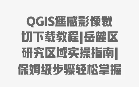 QGIS遥感影像裁切下载教程|岳麓区研究区域实操指南|保姆级步骤轻松掌握 一